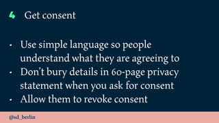 @sd_berlin
4 Get consent
• Use simple language so people
understand what they are agreeing to
• Don’t bury details in 60-page privacy
statement when you ask for consent
• Allow them to revoke consent
 