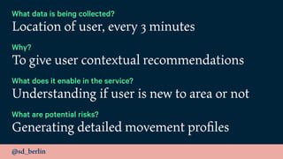 @sd_berlin
What data is being collected?
Location of user, every 3 minutes
Why?
To give user contextual recommendations
What does it enable in the service?
Understanding if user is new to area or not
What are potential risks?
Generating detailed movement proﬁles
 