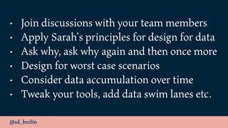 @sd_berlin
• Join discussions with your team members
• Apply Sarah’s principles for design for data
• Ask why, ask why again and then once more
• Design for worst case scenarios
• Consider data accumulation over time
• Tweak your tools, add data swim lanes etc.
 