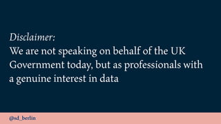 @sd_berlin
Disclaimer:
We are not speaking on behalf of the UK
Government today, but as professionals with
a genuine interest in data
 