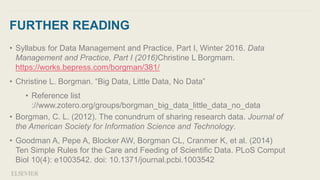 FURTHER READING
• Syllabus for Data Management and Practice, Part I, Winter 2016. Data
Management and Practice, Part I (2016)Christine L Borgmam.
https://works.bepress.com/borgman/381/
• Christine L. Borgman. “Big Data, Little Data, No Data”
• Reference list
://www.zotero.org/groups/borgman_big_data_little_data_no_data
• Borgman, C. L. (2012). The conundrum of sharing research data. Journal of
the American Society for Information Science and Technology.
• Goodman A, Pepe A, Blocker AW, Borgman CL, Cranmer K, et al. (2014)
Ten Simple Rules for the Care and Feeding of Scientific Data. PLoS Comput
Biol 10(4): e1003542. doi: 10.1371/journal.pcbi.1003542
 
