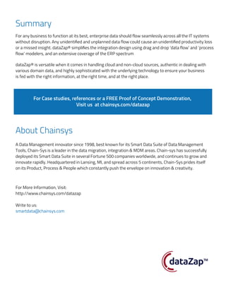 Summary
About Chainsys
For any business to function at its best, enterprise data should flow seamlessly across all the IT systems
without disruption. Any unidentified and unplanned data flow could cause an unidentified productivity loss
or a missed insight. dataZap® simplifies the integration design using drag and drop ‘data flow’ and ‘process
flow’ modelers, and an extensive coverage of the ERP spectrum
A Data Management innovator since 1998, best known for its Smart Data Suite of Data Management
Tools, Chain-Sys is a leader in the data migration, integration & MDM areas. Chain-sys has successfully
deployed its Smart Data Suite in several Fortune 500 companies worldwide, and continues to grow and
innovate rapidly. Headquartered in Lansing, MI, and spread across 5 continents, Chain-Sys prides itself
on its Product, Process & People which constantly push the envelope on innovation & creativity.
dataZap® is versatile when it comes in handling cloud and non-cloud sources, authentic in dealing with
various domain data, and highly sophisticated with the underlying technology to ensure your business
is fed with the right information, at the right time, and at the right place.
For Case studies, references or a FREE Proof of Concept Demonstration,
Visit us at chainsys.com/datazap
For More Information, Visit:
http://www.chainsys.com/datazap
Write to us:
smartdata@chainsys.com
 