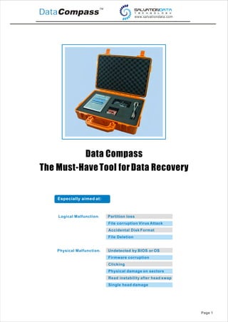 DataCompass




          Data Compass
The Must-Have Tool for Data Recovery


    Especially aimed at:



    Logical Malfunction    Partition loss
                           File corruption Virus Attack
                           Accidental Disk Format
                           File Deletion


    Physical Malfunction   Undetected by BIOS or OS
                           Firmware corruption
                           Clicking
                           Physical damage on sectors
                           Read instability after head swap
                           Single head damage




                                                              Page 1
 