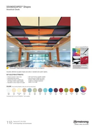 TechLine 877 276-7876
armstrongceilings.com/soundscapes110
armstrongceilings.com/capabilities
See more photos at:
armstrongceilings.com/photogallery
to do more
plus capabilities
SOUNDSCAPES®
Shapes
Acoustical Clouds
COLORS Due to printing limitations, shade may vary from actual product.
Shell
(SH)
Stone
(SE)
Cranberry
(CN)
Pale Lemon
(LM)
Reef
(RE)
Kiwi
(KW)
White
(WH)
Pecan
(PC)
Lagoon
(LA)
Tangerine
(TG)
Sky
(SK)
Plum
(PM)
Black
(BK)
Moss
(MS)
Coordinating Calla® and Lyra® DESIGNFlex™ colors available!
Custom Colors
Available
SoundScapes®
Shapes panels in Pale Lemon, Cranberry, Plum, and Tangerine
KEY SELECTION ATTRIBUTES
• Enhance acoustics in open areas
• Aesthetically define spaces
• Standard flat panels in multiple sizes
and shapes; custom shapes available
• Adjustable to various heights and angles
• 360º panel finishing capability available
• Quick and easy to install from a deck,
through a ceiling, directly attached to
drywall, on a standard suspension
system, or on a wall
Acoustics delivered via playful shapes and colors in standard and custom options.
 