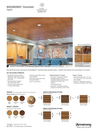 230 TechLine 877 276 7876		
armstrongceilings.com/woodworks
armstrongceilings.com/capabilities
See more photos at:
armstrongceilings.com/photogallery
to do more
plus capabilities
WOODWORKS®
Channeled
Tegular
WoodWorks®
Channeled panels with W9 perforation in Natural Variations™
Light Cherry
Now get Total Acoustics® performance with WoodWorks® Channeled Tegular perforated panels – excellent noise reduction and sound blocking in one system.
VENEERS Due to printing limitations, shade may vary from actual product.
Natural Variations (Real Wood Veneers)
Light Cherry
(NLC)
Maple
(NMP)
Dark Cherry
(NDC)
IMAGES™ FINISHES
(High-Quality Printed Finishes)
Light Cherry
(PLC)
Maple
(PMP)
Dark Cherry
(PDC)
3mm
3mm
13mm
25mm
3mm
IMAGES PERFORATION OPTIONS
(Actual 1:2 scale shown)
VENEER PERFORATION OPTIONS
(Actual 1:2 scale shown)
3mm
5mm13mm
25mm
3mm
W7 (13mm profile
with 3mm groove)
W8 (5mm profile
with 3mm groove)
W9 (25mm profile
with 3mm groove)
W7 (13mm profile
with 3mm groove)
W9 (25mm profile
with 3mm groove)
Custom Veneers
Available
KEY SELECTION ATTRIBUTES
• Get total noise control and design
flexibility with Total Acoustics®
ceiling
panels: NRC + CAC = Total Acoustics
performance
• Real wood veneers or Images™
high-quality printed visuals
• Create a continuous ceiling, cloud,
or ceiling-to-wall transition
• Standard acoustical fleece provides
sound absorption
• Shorter lead times and lower costs
than custom millwork
• Class A fire performance
Natural Variations™
Finishes
• FSC®
chain of custody (CoC) certified
WoodWorks products represent
responsible production and consumption
practices from the forest to the
consumer
• 100% Biobased content
• BioAcoustic™
infill panels can enhance
acoustics and contribute to LEED®
credits
Images™
Finishes
• Larger Tegular panel sizes – 24 x 48,
12 x 48, and 30 x 30 for even more
design flexibility
• BioAcoustic™
infill panels can enhance
acoustics and contribute to LEED®
credits
 