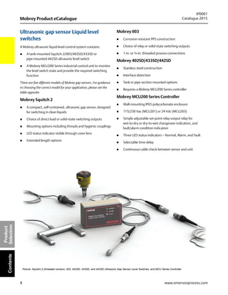 8
Mobrey Product eCatalogue
IP0001
Catalogue 2015
www.emersonprocess.com
Product
SelectionContents
Ultrasonic gap sensor Liquid level
switches
A Mobrey ultrasonic liquid level control system contains:
 A tank-mounted Squitch-2/003/402SD/433SD or
pipe-mounted 442SD ultrasonic level switch
 A Mobrey MCU200 Series industrial control unit to monitor
the level switch state and provide the required switching
function
There are five different models of Mobrey gap sensors. For guidance
in choosing the correct model for your application, please see the
table opposite.
Mobrey Squitch 2
 A compact, self-contained, ultrasonic gap sensor, designed
for switching in clean liquids
 Choice of direct load or solid-state switching outputs
 Mounting options including threads and hygienic couplings
 LED status indicator visible through cover lens
 Extended length options
Mobrey 003
 Corrosion resistant PPS construction
 Choice of relay or solid-state switching outputs
 1-in. or ¾-in. threaded process connections
Mobrey 402SD/433SD/442SD
 Stainless steel construction
 Interface detection
 Tank or pipe section mounted options
 Requires a Mobrey MCU200 Series controller
Mobrey MCU200 Series Controller
 Wall-mounting IP65 polycarbonate enclosure
 115/230 Vac (MCU201) or 24 Vdc (MCU203)
 Simple adjustable set-point relay output relay for
wet-to-dry or dry-to-wet changeover indication, and
fault/alarm condition indication
 Three LED status indicators – Normal, Alarm, and Fault
 Selectable time delay
 Continuous cable check between sensor and unit
Picture: Squitch-2 (threaded version), 003, 402SD, 433SD, and 442SD Ultrasonic Gap Sensor Level Switches, and MCU Series Controller
 