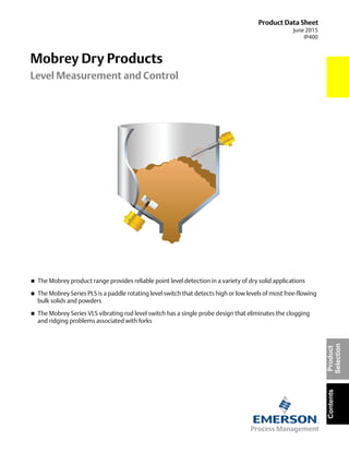 Product Data Sheet
June 2015
IP400
Mobrey Dry Products
Level Measurement and Control
ContentsProduct
Selection
 The Mobrey product range provides reliable point level detection in a variety of dry solid applications
 The Mobrey Series PLS is a paddle rotating level switch that detects high or low levels of most free-flowing
bulk solids and powders
 The Mobrey Series VLS vibrating rod level switch has a single probe design that eliminates the clogging
and ridging problems associated with forks
 