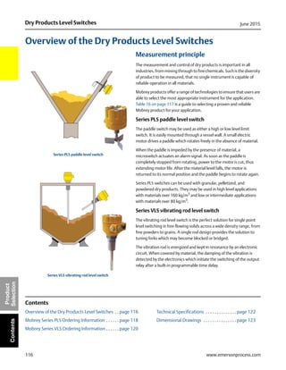 116
Dry Products Level Switches June 2015
www.emersonprocess.com
Product
SelectionContents
Overview of the Dry Products Level Switches
Measurement principle
The measurement and control of dry products is important in all
industries, from mining through to fine chemicals. Such is the diversity
of product to be measured, that no single instrument is capable of
reliable operation in all materials.
Mobrey products offer a range of technologies to ensure that users are
able to select the most appropriate instrument for the application.
Table 16 on page 117 is a guide to selecting a proven and reliable
Mobrey product for your application.
Series PLS paddle level switch
The paddle switch may be used as either a high or low level limit
switch. It is easily mounted through a vessel wall. A small electric
motor drives a paddle which rotates freely in the absence of material.
When the paddle is impeded by the presence of material, a
microswitch actuates an alarm signal. As soon as the paddle is
completely stopped from rotating, power to the motor is cut, thus
extending motor life. After the material level falls, the motor is
returned to its normal position and the paddle begins to rotate again.
Series PLS switches can be used with granular, pelletized, and
powdered dry products. They may be used in high level applications
with materials over 160 kg/m3
and low or intermediate applications
with materials over 80 kg/m3
.
Series VLS vibrating rod level switch
The vibrating rod level switch is the perfect solution for single point
level switching in free flowing solids across a wide density range, from
fine powders to grains. A single rod design provides the solution to
tuning forks which may become blocked or bridged.
The vibration rod is energized and kept in resonance by an electronic
circuit. When covered by material, the damping of the vibration is
detected by the electronics which initiate the switching of the output
relay after a built-in programmable time delay.
Contents
Overview of the Dry Products Level Switches . . page 116 Technical Specifications . . . . . . . . . . . . . . page 122
Mobrey Series PLS Ordering Information . . . . . . page 118 Dimensional Drawings . . . . . . . . . . . . . . . page 123
Mobrey Series VLS Ordering Information . . . . . . page 120
Series PLS paddle level switch
Series VLS vibrating rod level switch
 