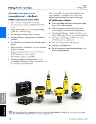 126
Mobrey Product eCatalogue
IP0001
Catalogue 2015
www.emersonprocess.com
Product
SelectionContents
Ultrasonic continuous level
transmitters and control units
MSP Series ultrasonic level transmitters
 Can be configured for liquid level, volume and
open channel flow calculations, with a 4–20 mA / HART
output
 Easy to install and set up using on-board programming,
push buttons and built-in display
 Self-learning functionality to ignore false echoes
 Minimal maintenance - no moving parts and resistant to
corrosion
 Accuracy unaffected by changes in density, dielectric and
viscosity
 Built-in temperature compensation corrects for changes in
ambient temperature
 May be combined with the Rosemount Smart Wireless
THUM™ Adapter for a wireless solution
 Integral relays for alarm or control duties
 Flexibility of models to fit different markets, such as
industrial/effluent treatment markets or exposed sites such
as reservoirs, rivers or remote works
There are five models in the Mobrey ultrasonic level transmitter
range. For guidance in choosing the correct model for your
application, please see the selection guide on the next page.
MCU900 Series control units
 Provides intrinsically safe power to the transmitter, or any
other 4-20mA / HART transmitter
 Application wizards to assist with the set-up of level,
contents (volume), and open channel flow applications
 Pre-configured tank volume calculations for different tank
shapes, and flow curves for most common weirs and flumes
 LCD display, 4–20 mA output, 5 x SPDT relay contacts,
totalizer output for flow applications
 HART digital communication with transmitter
 Datalogging up to 7000 events
 May be combined with Rosemount Smart Wireless THUM
Adapter for wireless solution
Picture:
(Front, left-to-right) MCU900 controllers, MSP900GH with optional mounting bracket kit fitted, MSP400RH, and MSP422 with optional flange accessory fitted;
(Back left-to-right) MSP900FH and MSP900SH with their standard mounting brackets fitted
 