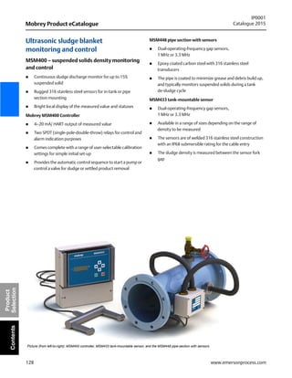 128
Mobrey Product eCatalogue
IP0001
Catalogue 2015
www.emersonprocess.com
Product
SelectionContents
Ultrasonic sludge blanket
monitoring and control
MSM400 – suspended solids density monitoring
and control
 Continuous sludge discharge monitor for up to 15%
suspended solid
 Rugged 316 stainless steel sensors for in-tank or pipe
section mounting
 Bright local display of the measured value and statuses
Mobrey MSM400 Controller
 4–20 mA/ HART output of measured value
 Two SPDT (single-pole-double-throw) relays for control and
alarm indication purposes
 Comes complete with a range of user-selectable calibration
settings for simple initial set-up
 Provides the automatic control sequence to start a pump or
control a valve for sludge or settled product removal
MSM448 pipe section with sensors
 Dual-operating-frequency gap sensors,
1 MHz or 3.3 MHz
 Epoxy coated carbon steel with 316 stainless steel
transducers
 The pipe is coated to minimize grease and debris build up,
and typically monitors suspended solids during a tank
de-sludge cycle
MSM433 tank-mountable sensor
 Dual-operating-frequency gap sensors,
1 MHz or 3.3 MHz
 Available in a range of sizes depending on the range of
density to be measured
 The sensors are of welded 316 stainless steel construction
with an IP68 submersible rating for the cable entry
 The sludge density is measured between the sensor fork
gap
Picture (from left-to-right): MSM400 controller, MSM433 tank-mountable sensor, and the MSM448 pipe-section with sensors
 