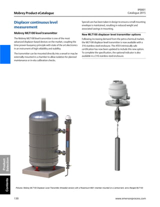 130
Mobrey Product eCatalogue
IP0001
Catalogue 2015
www.emersonprocess.com
Product
SelectionContents
Displacer continuous level
measurement
Mobrey MLT100 level transmitter
The Mobrey MLT100 level transmitter is one of the most
advanced displacer-based devices on the market, coupling the
time proven buoyancy principle with state of the art electronics
in an instrument of high reliability and stability.
The transmitter can be mounted directly into a vessel or may be
externally mounted in a chamber to allow isolation for planned
maintenance or in-situ calibration checks.
Special care has been taken in design to ensure a small mounting
envelope is maintained, resulting in reduced weight and
associated savings in mounting.
New MLT100 displacer level transmitter options
Following increasing demand from the petro-chemical market,
the MLT100 displacer level transmitter is now available with a
316 stainless steel enclosure. The ATEX intrinsically safe
certification has now been updated to include this new option.
To complete the specification, the optional indicator is also
available in a 316 stainless steel enclosure.
Pictures: Mobrey MLT100 Displacer Level Transmitter (threaded version) with a Rosemount 9901 chamber mounted on a vertical tank, and a flanged MLT100
 