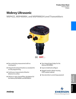 Product Data Sheet
February 2015
IP2045
Mobrey Ultrasonic
MSP422, MSP400RH, and MSP900GH Level Transmitters
ContentsProduct
Selection
 Non-contacting measurement with no
moving parts
 Integral LCD and push-buttons as standard for
on-site programming
 Continuous measurement of level or
distance-to-surface.
 Volume or open channel flow calculations for
the Mobrey MSP400RH and MSP900GH
 Two integral signal relays for the
Mobrey MSP400RH
 Easy to install and configure
 Rugged metal or plastic housing.
PVDF wetted material
 Two-wire direct current loop-powered
 
