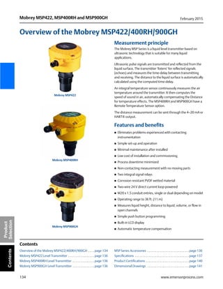 134
Mobrey MSP422, MSP400RH and MSP900GH February 2015
www.emersonprocess.com
Product
SelectionContents
Overview of the Mobrey MSP422/400RH/900GH
Measurement principle
The Mobrey MSP Series is a liquid level transmitter based on
ultrasonic technology that is suitable for many liquid
applications.
Ultrasonic pulse signals are transmitted and reflected from the
liquid surface. The transmitter ‘listens’ for reflected signals
(echoes) and measures the time-delay between transmitting
and receiving. The distance to the liquid surface is automatically
calculated using the computed time-delay.
An integral temperature sensor continuously measures the air
temperature around the transmitter. It then computes the
speed of sound in air, automatically compensating the Distance
for temperature effects. The MSP400RH and MSP900GH have a
Remote Temperature Sensor option.
The distance measurement can be sent through the 4–20 mA or
HART® output.
Features and benefits
 Eliminates problems experienced with contacting
instrumentation
 Simple set-up and operation
 Minimal maintenance after installed
 Low cost of installation and commissioning
 Process downtime minimized
 Non-contacting measurement with no moving parts
 Two integral signal relays
 Corrosion resistant PVDF wetted material
 Two-wire 24 V direct current loop-powered
 M20 x 1.5 conduit entries, single or dual depending on model
 Operating range to 36 ft. (11 m)
 Measures liquid height, distance to liquid, volume, or flow in
open channels
 Simple push button programming
 Built-in LCD display
 Automatic temperature compensation
Contents
Overview of the Mobrey MSP422/400RH/900GH . . . . page 134
Mobrey MSP422 Level Transmitter . . . . . . . . . . . . . . . . . page 136
Mobrey MSP400RH Level Transmitter . . . . . . . . . . . . . . page 136
Mobrey MSP900GH Level Transmitter . . . . . . . . . . . . . . page 136
MSP Series Accessories . . . . . . . . . . . . . . . . . . . . . . . . . . . page 136
Specifications . . . . . . . . . . . . . . . . . . . . . . . . . . . . . . . . . . . page 137
Product Certifications . . . . . . . . . . . . . . . . . . . . . . . . . . . . page 140
Dimensional Drawings . . . . . . . . . . . . . . . . . . . . . . . . . . . page 141
Mobrey MSP422
Mobrey MSP400RH
Mobrey MSP900GH
 