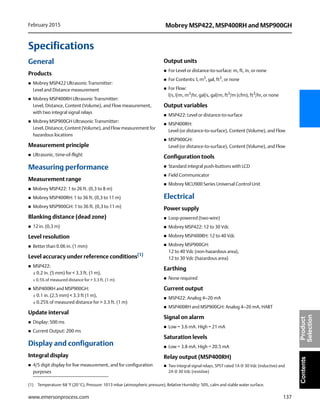 137
Mobrey MSP422, MSP400RH and MSP900GHFebruary 2015
www.emersonprocess.com
ContentsProduct
Selection
Specifications
General
Products
 Mobrey MSP422 Ultrasonic Transmitter:
Level and Distance measurement
 Mobrey MSP400RH Ultrasonic Transmitter:
Level, Distance, Content (Volume), and Flow measurement,
with two integral signal relays
 Mobrey MSP900GH Ultrasonic Transmitter:
Level, Distance, Content (Volume), and Flow measurement for
hazardous locations
Measurement principle
 Ultrasonic, time-of-flight
Measuring performance
Measurement range
 Mobrey MSP422: 1 to 26 ft. (0,3 to 8 m)
 Mobrey MSP400RH: 1 to 36 ft. (0,3 to 11 m)
 Mobrey MSP900GH: 1 to 36 ft. (0,3 to 11 m)
Blanking distance (dead zone)
 12 in. (0,3 m)
Level resolution
 Better than 0.06 in. (1 mm)
Level accuracy under reference conditions(1)
 MSP422:
± 0.2 in. (5 mm) for < 3.3 ft. (1 m),
± 0.5% of measured distance for > 3.3 ft. (1 m)
 MSP400RH and MSP900GH:
± 0.1 in. (2,5 mm) < 3.3 ft (1 m),
± 0.25% of measured distance for > 3.3 ft. (1 m)
Update interval
 Display: 500 ms
 Current Output: 200 ms
Display and configuration
Integral display
 4/5 digit display for live measurement, and for configuration
purposes
Output units
 For Level or distance-to-surface: m, ft, in, or none
 For Contents: l, m3
, gal, ft3
, or none
 For Flow:
l/s, l/m, m3
/hr, gal/s, gal/m, ft3
/m (cfm), ft3
/hr, or none
Output variables
 MSP422: Level or distance-to-surface
 MSP400RH:
Level (or distance-to-surface), Content (Volume), and Flow
 MSP900GH:
Level (or distance-to-surface), Content (Volume), and Flow
Configuration tools
 Standard integral push-buttons with LCD
 Field Communicator
 Mobrey MCU900 Series Universal Control Unit
Electrical
Power supply
 Loop-powered (two-wire)
 Mobrey MSP422: 12 to 30 Vdc
 Mobrey MSP400RH: 12 to 40 Vdc
 Mobrey MSP900GH:
12 to 40 Vdc (non-hazardous area),
12 to 30 Vdc (hazardous area)
Earthing
 None required
Current output
 MSP422: Analog 4–20 mA
 MSP400RH and MSP900GH: Analog 4–20 mA, HART
Signal on alarm
 Low = 3.6 mA. High = 21 mA
Saturation levels
 Low = 3.8 mA. High = 20.5 mA
Relay output (MSP400RH)
 Two integral signal relays, SPST rated 1A @ 30 Vdc (inductive) and
2A @ 30 Vdc (resistive)
(1) Temperature: 68 °F (20 °C), Pressure: 1013 mbar (atmospheric pressure), Relative Humidity: 50%, calm and stable water surface.
 