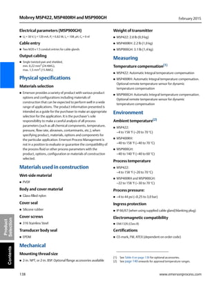 138
Mobrey MSP422, MSP400RH and MSP900GH February 2015
www.emersonprocess.com
Product
SelectionContents
Electrical parameters (MSP900GH)
 Ui = 30 V, li = 120 mA, Pi = 0,82 W, Li = 108 H, Ci = 0 nF
Cable entry
 Two M20 x 1.5 conduit entries for cable glands
Output cabling
 Single twisted-pair and shielded,
min. 0,22 mm2
(24 AWG),
max. 1,5 mm2 (15 AWG)
Physical specifications
Materials selection
 Emerson provides a variety of product with various product
options and configurations including materials of
construction that can be expected to perform well in a wide
range of applications. The product information presented is
intended as a guide for the purchaser to make an appropriate
selection for the application. It is the purchaser’s sole
responsibility to make a careful analysis of all process
parameters (such as all chemical components, temperature,
pressure, flow rate, abrasives, contaminants, etc.), when
specifying product, materials, options and components for
the particular application. Emerson Process Management is
not in a position to evaluate or guarantee the compatibility of
the process fluid or other process parameters with the
product, options, configuration or materials of construction
selected.
Materials used in construction
Wet-side material
 PVDF
Body and cover material
 Glass-filled nylon
Cover seal
 Silicone rubber
Cover screws
 316 Stainless Steel
Transducer body seal
 EPDM
Mechanical
Mounting thread size
 2-in. NPT, or 2-in. BSP. Optional flange accessories available
Weight of transmitter
 MSP422: 2.0 lb (0,9 kg)
 MSP400RH: 2.2 lb (1,0 kg)
 MSP900GH: 3.1 lb (1,4 kg)
Measuring
Temperature compensation(1)
 MSP422: Automatic Integral temperature compensation
 MSP400RH: Automatic Integral temperature compensation.
Optional remote temperature sensor for dynamic
temperature compensation
 MSP900GH: Automatic Integral temperature compensation.
Optional remote temperature sensor for dynamic
temperature compensation
Environment
Ambient temperature(2)
 MSP422:
–4 to 158 °F (–20 to 70 °C)
 MSP400RH:
–40 to 158 °F (–40 to 70 °C)
 MSP900GH:
–40 to 140 °F (–40 to 60 °C)
Process temperature
 MSP422:
–4 to 158 °F (–20 to 70 °C)
 MSP400RH and MSP900GH:
–22 to 158 °F (–30 to 70 °C)
Process pressure:
 –4 to 44 psi (–0,25 to 3,0 bar)
Ingress protection
 IP 66/67 (when using supplied cable gland/blanking plug)
Electromagnetic compatibility
 EN61326 (Class B)
Certifications
 CE-mark, FM, ATEX (dependent on order code)
(1) See Table 4 on page 136 for optional accessories.
(2) See page 140 onwards for approval temperature ranges.
 
