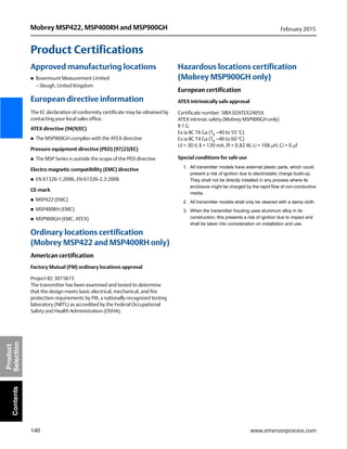 140
Mobrey MSP422, MSP400RH and MSP900GH February 2015
www.emersonprocess.com
Product
SelectionContents
Product Certifications
Approved manufacturing locations
 Rosemount Measurement Limited
– Slough, United Kingdom
European directive information
The EC declaration of conformity certificate may be obtained by
contacting your local sales office.
ATEX directive (94/9/EC)
 The MSP900GH complies with the ATEX directive
Pressure equipment directive (PED) (97/23/EC)
 The MSP Series is outside the scope of the PED directive
Electro magnetic compatibility (EMC) directive
 EN 61326-1:2006, EN 61326-2.3:2006
CE-mark
 MSP422 (EMC)
 MSP400RH (EMC)
 MSP900GH (EMC, ATEX)
Ordinary locations certification
(Mobrey MSP422 and MSP400RH only)
American certification
Factory Mutual (FM) ordinary locations approval
Project ID: 3015615
The transmitter has been examined and tested to determine
that the design meets basic electrical, mechanical, and fire
protection requirements by FM, a nationally recognized testing
laboratory (NRTL) as accredited by the Federal Occupational
Safety and Health Administration (OSHA).
Hazardous locations certification
(Mobrey MSP900GH only)
European certification
ATEX intrinsically safe approval
Certificate number: SIRA 02ATEX2405X
ATEX intrinsic safety (Mobrey MSP900GH only)
II 1 G
Ex ia IIC T6 Ga (Ta –40 to 55 °C)
Ex ia IIC T4 Ga (Ta –40 to 60 °C)
Ui = 30 V, li = 120 mA, Pi = 0.82 W, Li = 108 H, Ci = 0 F
Special conditions for safe use
1. All transmitter models have external plastic parts, which could
present a risk of ignition due to electrostatic charge build-up.
They shall not be directly installed in any process where its
enclosure might be charged by the rapid flow of non-conductive
media.
2. All transmitter models shall only be cleaned with a damp cloth.
3. When the transmitter housing uses aluminum alloy in its
construction, this presents a risk of ignition due to impact and
shall be taken into consideration on installation and use.
 