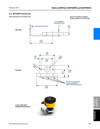 143
Mobrey MSP422, MSP400RH and MSP900GHFebruary 2015
www.emersonprocess.com
ContentsProduct
Selection
2-in. NPT/BSPT bracket kits
0.51
(13)
4.33
(110)
2.95
(75)
0.35
(9) Ø
1.02
(Ø
26)
0.26
(6,5)
TYP.
2.26
(57)
4.02
(102)
2.24
(57)1.5
(38)
Note: Dimensions are in inches (mm).
SIDE VIEW
END VIEW
ACTUAL VIEW WITH
TRANSMITTER MOUNTED
2-in. NPT/BSPT
Threaded PVC Disc
No. 4X 13 Long Self Tap
Screw (3 Positions)
Carbon Steel (Zinc Plated)
Stainless Steel Bracket
Note: The combined weight of
bracket and disc is 16 oz. (0,5 kg).
 