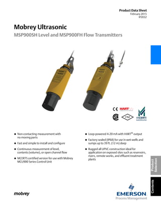 Product Data Sheet
February 2015
IP2032
Mobrey Ultrasonic
MSP900SH Level and MSP900FH Flow Transmitters
ContentsProduct
Selection
 Non-contacting measurement with
no moving parts
 Fast and simple to install and configure
 Continuous measurement of level,
contents (volume), or open channel flow
 MCERTS certified version for use with Mobrey
MCU900 Series Control Unit
 Loop-powered 4-20 mA with HART® output
 Factory sealed (IP68) for use in wet-wells and
sumps up to 39 ft. (12 m) deep
 Rugged all UPVC construction ideal for
application on exposed sites such as reservoirs,
rivers, remote works, and effluent treatment
plants
 