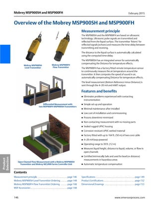 146
Mobrey MSP900SH and MSP900FH February 2015
www.emersonprocess.com
Product
Selection
Overview of the Mobrey MSP900SH and MSP900FH
Measurement principle
The MSP900SH and the MSP900FH are based on ultrasonic
technology. Ultrasonic pulse signals are transmitted and
reflected from the liquid surface. The transmitter ‘listens’ for
reflected signals (echoes) and measures the time-delay between
transmitting and receiving.
The distance to the liquid surface is automatically calculated
using the computed time-delay.
The MSP900SH has an integrated sensor for automatically
compensating the Distance for temperature effects.
The MSP900FH has a factory fitted remote temperature sensor
to continuously measure the air temperature around the
transmitter. It then computes the speed of sound in air,
automatically compensating Distance for temperature effects.
The level measurement (Bottom Reference minus Distance) is
sent through the 4–20 mA and HART output.
Features and benefits
 Eliminates problems experienced with contacting
instrumentation
 Simple set-up and operation
 Minimal maintenance after installed
 Low cost of installation and commissioning
 Process downtime minimized
 Non-contacting measurement with no moving parts
 Sealed rugged UPVC housing
 Corrosion resistant UPVC wetted material
 Factory fitted with up to 164 ft. (50 m) of two-core cable
 4–20 mA loop-powered
 Operating range to 39 ft. (12 m)
 Measures liquid height, distance to liquid, volume, or flow in
open channels
 Certified Intrinsically Safe and used for level (or distance)
measurements in hazardous areas
 Automatic temperature compensation
Contents
Measurement principle . . . . . . . . . . . . . . . . . . . . . . . . . . . page 146
Mobrey MSP900SH Level Transmitter Ordering . . . . . . page 148
Mobrey MSP900FH Flow Transmitter Ordering . . . . . . page 148
MSP Accessories . . . . . . . . . . . . . . . . . . . . . . . . . . . . . . . . . page 148
Specifications . . . . . . . . . . . . . . . . . . . . . . . . . . . . . . . . . . . page 149
Product Certifications . . . . . . . . . . . . . . . . . . . . . . . . . . . . page 152
Dimensional Drawings . . . . . . . . . . . . . . . . . . . . . . . . . . . page 153
Open Channel Flow Measurement with a Mobrey MSP900SH
Transmitter and Mobrey MCU900 Series Controller Unit
Differential Measurement with
two MSP900FH MSP900SH Transmitters
Mobrey MSP900SH
Level Transmitter
Mobrey MSP900FH
Flow Transmitter
 
