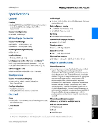 149
Mobrey MSP900SH and MSP900FHFebruary 2015
www.emersonprocess.com
ContentsProduct
Selection
Specifications
General
Product
 Mobrey MSP900SH and MSP900FH Ultrasonic Transmitters:
Level, Content (Volume), and Open channel flow
measurement
Measurement principle
 Ultrasonic, time-of-flight
Measuring performance
Measurement range
 MSP900SH: 1 to 39 ft (0,3 to 12 m)
 MSP900FH: 1 to 11 ft (0,3 to 3,3 m)
Blanking distance (dead zone)
 12 in. (0,3 m)
Level resolution
 Better than 0.06 in. (1 mm)
Level accuracy under reference conditions(1)
 ± 0.1 in. (2,5 mm) for measured distance < 3.3 ft. (1 m)
 ± 0.25% of distance for measured distance > 3.3 ft. (1 m)
Ultrasonic pulse rate
 1 per second (user configurable 0.5 to 2.0 seconds)
Configuration
Output Process Variable (PV)
 Level (Linear or Scaled), Content (Volume), or
Open Channel Flow
Configuration tools
 Field Communicator or
Mobrey MCU900 Series Universal Control Unit
Electrical
Cable
 Factory fitted 2-core shielded cable for external power supply
and communication
Cable sheath
 PVC
Cable length
 10, 65, or 164 ft. (3, 20, or 50 m). All cables may be shortened
or extended on site
External power supply
 12 to 40 Vdc (non-hazardous area)
 12 to 30 Vdc (hazardous area)
Earthing
 Connect the cable screen to earth
Communication (signal output)
 Analog 4–20 mA, HART
Signal on alarm
 Low = 3.6 mA. High = 22.5 mA
Saturation levels
 Low = 3.8 mA. High = 20.5 mA
Electrical parameters
 Ui = 30 V, li = 120 mA, Pi = 0,82 W, Ci = 5 nF, Li = 27 mH
Physical specifications
Materials selection
 Emerson provides a variety of product with various product
options and configurations including materials of
construction that can be expected to perform well in a wide
range of applications. The product information presented is
intended as a guide for the purchaser to make an appropriate
selection for the application. It is the purchaser’s sole
responsibility to make a careful analysis of all process
parameters (such as all chemical components, temperature,
pressure, flow rate, abrasives, contaminants, etc.), when
specifying product, materials, options and components for
the particular application. Emerson Process Management is
not in a position to evaluate or guarantee the compatibility of
the process fluid or other process parameters with the
product, options, configuration or materials of construction
selected.
Materials used in construction
of Mobrey MSP900SH and MSP900FH
Body and wet-side material
 UPVC (stabilized)
Lock nut
 Glass filled nylon
(1) Temperature: 68 °F (20 °C), Pressure: 1013 mbar (atmospheric pressure), Relative Humidity: 50%, calm and stable water surface.
 