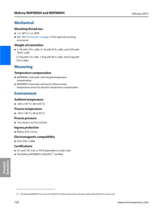 150
Mobrey MSP900SH and MSP900FH February 2015
www.emersonprocess.com
Product
Selection
Mechanical
Mounting thread size
 1-in. NPT or 1-in. BSPP
 See “MSP Accessories” on page 148 for optional mounting
accessories
Weight of transmitter
 3.1 lb with 10 ft. cable, 4.1 lb with 65 ft. cable, and 5.8 lb with
164 ft. cable
(1,4 kg with 3 m cable, 1,9 kg with 20 m cable, and 2,6 kg with
50 m cable)
Measuring
Temperature compensation
 MSP900SH: Automatic with integral temperature
compensation
 MSP900FH: Automatic with factory fitted remote
temperature sensor for dynamic temperature compensation
Environment
Ambient temperature
 –40 to 140 °F (–40 to 60 °C)
Process temperature
 –40 to 140 °F (–40 to 60 °C)
Process pressure
 –4 to 44 psi (–0,25 to 3,0 bar)
Ingress protection
 IP68 to 33 ft. (10 m)
Electromagnetic compatibility
 EN 61326-1:2006
Certifications
 CE-mark, FM, CSA, or ATEX dependent on order code
 The Mobrey MSP900FH is MCERTS(1)
certified
(1) The Mobrey MSP900FH forms part of an MCERTS certified system when used with a Mobrey MCU900 Series Control Unit.
 