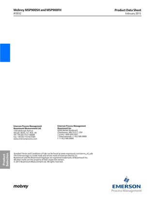 Mobrey MSP900SH and MSP900FH
IP2032
Product Data Sheet
February 2015
Standard Terms and Conditions of Sale can be found at www.rosemount.comterms_of_sale
The Emerson logo is a trade mark and service mark of Emerson Electric Co.
Rosemount and the Rosemount logotype are registered trademarks of Rosemount Inc.
All other marks are the property of their respective owners.
© 2015 Rosemount Measurement Ltd. All rights reserved.
Emerson Process Management
Rosemount Inc.
8200 Market Boulevard
Chanhassen, MN 55317, USA
T (USA) 1 800 999 9307
T (International) +1 952 906 8888
F +1 952 906 8889
Emerson Process Management
Rosemount Measurement Ltd.
158 Edinburgh Avenue
Slough, Berks, SL1 4UE, UK
Tel: +44 (0)1753 756600
Fax: +44 (0)1753 823589
www.emersonprocess.com
Product
Selection
 
