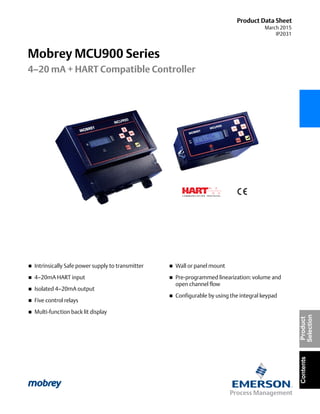Product Data Sheet
March 2015
IP2031
Mobrey MCU900 Series
4–20 mA + HART Compatible Controller
ContentsProduct
Selection
 Intrinsically Safe power supply to transmitter
 4–20mA HART input
 Isolated 4–20mA output
 Five control relays
 Multi-function back lit display
 Wall or panel mount
 Pre-programmed linearization: volume and
open channel flow
 Configurable by using the integral keypad
 
