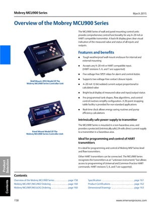 158
Mobrey MCU900 Series March 2015
www.emersonprocess.com
Product
SelectionContents
Overview of the Mobrey MCU900 Series
The MCU900 Series of wall and panel mounting control units
provide comprehensive control functionality for any 4–20 mA or
HART compatible transmitter. A back-lit display gives clear visual
indication of the measured value and status of all inputs and
outputs.
Features and benefits
 Tough weatherproof wall mount enclosure for internal and
external mounting
 Accepts any 4–20 mA or HART compatible input.
(HART revisions 5, 6, and 7 are supported)
 Five voltage-free SPDT relays for alarm and control duties
 Supports two voltage-free contact closure inputs
 4–20 mA 12-bit isolated current output proportional to
calculated value
 Bright local display of measured value and input/output status
 Pre-programmed tank shapes, flow algorithms, and control
control routines simplify configuration. A 20-point strapping
table facility is provided for non-standard applications
 Real-time clock allows energy saving routines and pump
efficiency calculations
Intrinsically safe power supply to transmitter
The MCU900 Series is mounted in a non-hazardous area, and
provides a protected (intrinsically safe) 24 volts direct current supply
to a transmitter in a hazardous area.
Ideal for programming and control of HART
transmitters
It is ideal for programming and control of Mobrey MSP Series level
and flow transmitters.
Other HART transmitters can be connected. The MCU900 Series
recognizes the transmitters as an “unknown instruments” but allows
access to programming of Universal and Common Practice HART
commands. HART revisions 5, 6, and 7 are supported.
Contents
Overview of the Mobrey MCU900 Series . . . . . . . . . . . . page 158 Specification . . . . . . . . . . . . . . . . . . . . . . . . . . . . . page 161
Mobrey MCU901/MCU902 Ordering . . . . . . . . . . . . . . . page 160 Product Certifications . . . . . . . . . . . . . . . . . . . . . page 162
Mobrey MCU90F/MCULOG Ordering . . . . . . . . . . . . . . . page 160 Dimensional Drawings . . . . . . . . . . . . . . . . . . . . page 163
Wall Mount, IP65 Model Of The
Mobrey MCU900 Series Controller Unit
Panel Mount Model Of The
Mobrey MCU900 Series Controller Unit
 