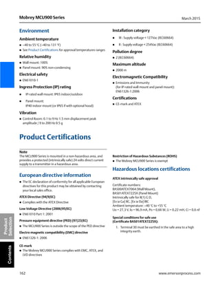 162
Mobrey MCU900 Series March 2015
www.emersonprocess.com
Product
SelectionContents
Environment
Ambient temperature
 –40 to 55 °C (–40 to 131 °F)
 See Product Certifications for approval temperatures ranges
Relative humidity
 Wall mount: 100%
 Panel mount: 90% non-condensing
Electrical safety
 EN61010-1
Ingress Protection (IP) rating
 IP-rated wall mount: IP65 indoor/outdoor
 Panel mount:
IP40 indoor mount (or IP65 if with optional hood)
Vibration
 Control Room: 0.1 to 9 Hz 1.5 mm displacement peak
amplitude / 9 to 200 Hz 0.5 g
Installation category
 III : Supply voltage < 127Vac (IEC60664)
 II : Supply voltage < 254Vac (IEC60664)
Pollution degree
 2 (IEC60664)
Maximum altitude
 2000 m
Electromagnetic Compatibility
 Emissions and Immunity
(for IP-rated wall mount and panel mount):
EN61326-1:2006
Certifications
 CE-mark and ATEX
Product Certifications
Note
The MCU900 Series is mounted in a non-hazardous area, and
provides a protected (intrinsically safe) 24 volts direct current
supply to a transmitter in a hazardous area.
European directive information
 The EC declaration of conformity for all applicable European
directives for this product may be obtained by contacting
your local sales office.
ATEX Directive (94/9/EC)
 Complies with the ATEX Directive
Low Voltage Directive (2006/95/EC)
 EN61010 Part 1: 2001
Pressure equipment directive (PED) (97/23/EC)
 The MCU900 Series is outside the scope of the PED directive
Electro magnetic compatibility (EMC) directive
 EN61326-1: 2006
CE-mark
 The Mobrey MCU900 Series complies with EMC, ATEX, and
LVD directives
Restriction of Hazardous Substances (ROHS)
 The Mobrey MCU900 Series is exempt
Hazardous locations certifications
ATEX intrinsically safe approval
Certificate numbers:
BAS00ATEX7064 (Wall Mount),
BAS01ATEX7225X (Panel Mount)
Intrinsically safe for II(1) G D,
[Ex ia Ga] IIC, [Ex ia Da] IIIC
Ambient temperature: –40 °C to +55 °C
Uo = 27,3 V, lo = 96,9 mA, Po = 0,66 W, Li = 0,22 mH, Ci = 0,6 nF
Special conditions for safe use
(Certificate BAS01ATEX7225X):
1. Terminal 30 must be earthed in the safe area to a high
integrity earth.
 