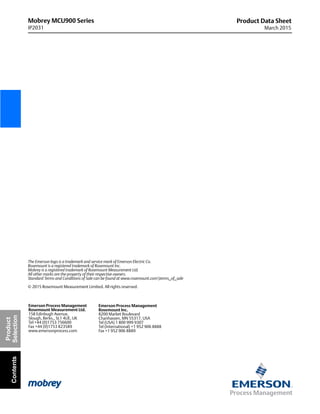 Mobrey MCU900 Series
IP2031
Product Data Sheet
March 2015
The Emerson logo is a trademark and service mark of Emerson Electric Co.
Rosemount is a registered trademark of Rosemount Inc.
Mobrey is a registered trademark of Rosemount Measurement Ltd.
All other marks are the property of their respective owners.
Standard Terms and Conditions of Sale can be found at www.rosemount.comterms_of_sale
© 2015 Rosemount Measurement Limited. All rights reserved.
Emerson Process Management
Rosemount Inc.
8200 Market Boulevard
Chanhassen, MN 55317, USA
Tel (USA) 1 800 999 9307
Tel (International) +1 952 906 8888
Fax +1 952 906 8889
Emerson Process Management
Rosemount Measurement Ltd.
158 Edinbugh Avenue,
Slough, Berks., SL1 4UE, UK
Tel +44 (0)1753 756600
Fax +44 (0)1753 823589
www.emersonprocess.com
Product
SelectionContents
 