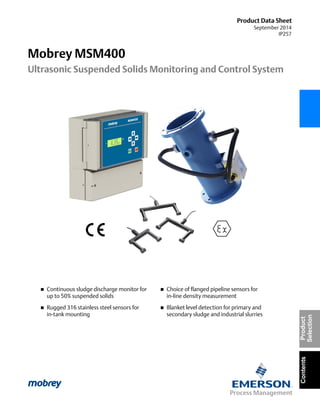 Product Data Sheet
September 2014
IP257
Mobrey MSM400
Ultrasonic Suspended Solids Monitoring and Control System
ContentsProduct
Selection
 Continuous sludge discharge monitor for
up to 50% suspended solids
 Rugged 316 stainless steel sensors for
in-tank mounting
 Choice of flanged pipeline sensors for
in-line density measurement
 Blanket level detection for primary and
secondary sludge and industrial slurries
 