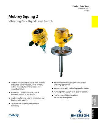 Product Data Sheet
November 2012
IP2024
Mobrey Squing 2
Vibrating Fork Liquid Level Switch
ContentsProduct
Selection
 Function virtually unaffected by flow, bubbles,
turbulence, foam, vibration, solids content,
coating products, liquid properties, and
product variations
 No need for calibration and requires a
minimum amount of installation
 Easy terminal access, polarity insensitive, and
short circuit protection
 Electronic self-checking and condition
monitoring
 Adjustable switching delay for turbulent or
splashing applications
 Magnetic test point makes functional test easy
 “Fast Drip” Fork Design gives quicker response
 Explosion-proof/Flameproof and
Intrinsically Safe options
 
