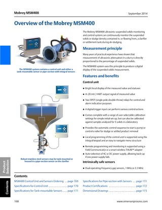 168
Mobrey MSM400 September 2014
www.emersonprocess.com
Product
SelectionContents
Overview of the Mobrey MSM400
The Mobrey MSM400 ultrasonic suspended solids monitoring
and control system can continuously monitor the suspended
solids or sludge density contained in, or flowing from, a clarifier
or settlement tank during de-sludging.
Measurement principle
Many years of practical experience have shown that
measurement of ultrasonic attenuation in a slurry is directly
proportional to the percentage of suspended solids.
The MSM400 system uses this principle to produce a digital
display of the suspended solids measurement.
Features and benefits
Control unit
 Bright local display of the measured value and statuses
 4–20 mA / HART output signal of measured value
 Two SPDT (single-pole-double-throw) relays for control and
alarm indication purposes
 A digital trigger input can perform various control actions
 Comes complete with a range of user-selectable calibration
settings for simple initial set-up, but can also be calibrated
against samples analyzed for % solids in a laboratory
 Provides the automatic control sequence to start a pump or
control a valve for sludge or settled product removal
 Local programming of the control unit is supported using the
integral keypad and an easy to navigate menu structure
 Remote programming and monitoring is supported using a
Field Communicator or a smart wireless THUM™ adapter
 Auto-selection of AC or DC power supply, allowing back-up
if one power supply fails
Intrinsically safe sensors
 Dual-operating-frequency gap sensors, 1 MHz or 3.3 MHz
Contents
MSM400 Control Unit and Sensors Ordering . . page 169
Specifications for Control Unit . . . . . . . . . . . . . . . page 170
Specifications for Tank-mountable Sensors . . . . page 171
Specifications for Pipe-section with Sensors . . .page 171
Product Certifications . . . . . . . . . . . . . . . . . . . . . .page 172
Dimensional Drawings . . . . . . . . . . . . . . . . . . . . . .page 173
MOBREY MSM400
MOBREY MSM400
The MSM400 system contains a control unit and either a
tank-mountable sensor or pipe-section with integral sensors
Robust stainless steel sensors may be tank mounted or
housed in a pipe-section sensor on the clarifier
 