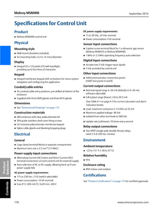170
Mobrey MSM400 September 2014
www.emersonprocess.com
Product
SelectionContents
Specifications for Control Unit
Product
 Mobrey MSM400 control unit
Physical
Mounting style
 Wall mount (brackets included)
 Six mounting holes, 0.2 in. (5 mm) diameter
Display
 Integral 32 x 122 pixels LCD with backlight,
providing up to four lines of characters
Keypad
 Integral membrane keypad with six buttons for menu system
navigation and configuring the application
Conduit/cable entries
 Six conduit/cable entry positions, pre-drilled at bottom of the
enclosure
 Supplied with three M20 glands and three M16 glands
Dimensions
 See “Dimensional Drawings” on page 173
Construction materials
 ABS enclosure with clear polycarbonate lid
 304-grade stainless steel cover-fixing screws
 UV resistant polycarbonate membrane keypad
 Nylon cable glands and blanking/stopping plugs
Electrical
General
 Cage clamp terminal blocks in separate compartment
 Maximum wire size is 2.5 mm2
(12 AWG)
Power supply input connections
 Alternating Current (AC) mains and Direct Current (DC)
terminal connections on each control unit for external supply
 Auto-selection of AC or DC supply, allowing back-up if one
power supply fails
AC power supply requirements:
 115 or 230 Vac ±15% (switch selectable)
 Power consumption: 10 VA nominal
 Fuse (F1): 200 mA (T), 5x20 mm, 240 V
DC power supply requirements:
 15 to 30 Vdc, 24 Vdc nominal
 Power consumption: 6 W nominal
Sensor input connections
 Captive screw terminal block for 1 x ultrasonic gap sensor
(Mobrey MSM433 or Mobrey MSM448)
 1 MHz or 3.3 MHz operating frequency auto-selection
Digital input connections
 Accepts two 5 Vdc trigger input signals
 5 Vdc provided by control unit
Other input connections
 Field communicator connection points
(HART test points A and B)
Current output connections
 Nominal signal range 4–20 mA (default) or 0–20 mA,
software selectable
 Full output range (linear): 3.8 to 20.5 mA
(See Table A-1 on page A-3 for current saturation and alarm
indication levels)
 Load: maximum resistance is 1 K Ohm at 22 mA
 Maximum applied voltage: 48 Vdc
 Isolated from other terminals to 500 Vdc
 Update rate (software): 10 times every second
Relay output connections
 Two SPDT (single-pole-double-throw) relays,
rated 5 A at 240 Vac resistive
Environment
Ambient temperature
 –22 to 131 °F (–30 to 55 °C)
Relative humidity
 95%
Enclosure rating
 IP65 indoor and outdoor
Certifications
See “Product Certifications” on page 172 for certified approvals.
 