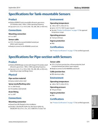171
Mobrey MSM400September 2014
www.emersonprocess.com
ContentsProduct
Selection
Specifications for Tank-mountable Sensors
Product
 Mobrey MSM433 tank-mountable ultrasonic gap sensor,
316 Stainless steel, 1 MHz / 3 MHz operating frequency
 Gap size 4, 6, 8, 12, or 18 in (100, 150, 200, 300, or 450 mm)
Connections
Mounting connection
 ¾-in. BSPT
Sensor cable
 23 ft. (7m) dual screened/shielded twisted pair
(others upon request)
 Ready to connect to the MSM400 control unit
Environment
Operating temperature
 –40 to 130 °F (–40 to 55 °C)
 Up to +212 °F (+100 °C) upon request
 See also “Product Certifications” on page 172 for approval
temperature ranges
Operating pressure
 1522 psi (105 bar)
Ingress protection
 IP68
Certifications
See “Product Certifications” on page 172 for certified approvals.
Specifications for Pipe-section with Sensors
Product
 Mobrey MSM448 pipe-section with integral 316 stainless steel
ultrasonic gap sensor, 1 MHz / 3 MHz operating frequency
 Gap size 4, 6, 8, 12, or 18 in (100, 150, 200, 300, or 450 mm),
depending on pipe size/flange choice
Physical
Pipe-section material
 Epoxy-coated carbon steel
Spray nozzle/flushing valve
 1-in. BSP thread,
 316 stainless steel wetside
Drain fitting
 1-in. NPT
Connections
Mounting connection
 Raised Face (RF) flanged in-line installation
 EN1092-1 DN100 (PN 10/PN 16), DN150 (N 10/PN 16),
DN200 (PN 10) or 4-in., 6-in., 8-in. ASME B16.15 Class 150
Sensor cable
 23 ft. (7m) from junction box, oil hose protected, dual
screened twisted pair (others upon request)
 Ready to connect to the MSM400 control unit
Cable junction box
 IP65 aluminum alloy
Environment
Operating temperature
 –40 to 158 °F (–40 to 70 °C)
Operating pressure
 145 psi (10 bar)
Ingress protection
 IP68
Certifications
See “Product Certifications” on page 172 for certified approvals.
 