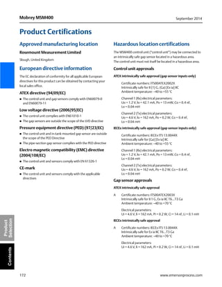 172
Mobrey MSM400 September 2014
www.emersonprocess.com
Product
SelectionContents
Product Certifications
Approved manufacturing location
Rosemount Measurement Limited
Slough, United Kingdom
European directive information
The EC declaration of conformity for all applicable European
directives for this product can be obtained by contacting your
local sales office.
ATEX directive (94/09/EC)
 The control unit and gap sensors comply with EN60079-0
and EN60079-11
Low voltage directive (2006/95/EC)
 The control unit complies with EN61010-1
 The gap sensors are outside the scope of the LVD directive
Pressure equipment directive (PED) (97/23/EC)
 The control unit and in-tank mounted gap sensor are outside
the scope of the PED Directive
 The pipe-section gap sensor complies with the PED directive
Electro magnetic compatibility (EMC) directive
(2004/108/EC)
 The control unit and sensors comply with EN 61326-1
CE-mark
 The control unit and sensors comply with the applicable
directives
Hazardous location certifications
The MSM400 control unit (“control unit”) may be connected to
an intrinsically safe gap sensor located in a hazardous area.
The control unit must not itself be located in a hazardous area.
Control unit approvals
ATEX intrinsically safe approval (gap sensor inputs only)
Certificate numbers: ITS00ATEX2002X
Intrinsically safe for II (1) G, (Ga) [Ex ia] IIC
Ambient temperature: –40 to +55 °C
Channel 1 (Rx) electrical parameters:
Uo = 1.2 V, lo = 42.1 mA, Po = 13 mW, Co = 0.4 nF,
Lo = 0.04 mH
Channel 2 (Tx) electrical parameters:
Uo = 4.6 V, lo = 162 mA, Po = 0.2 W, Co = 0.4 nF,
Lo = 0.04 mH
IECEx intrinsically safe approval (gap sensor inputs only)
Certificate numbers: IECEx ITS 13.0044X
Intrinsically safe for (Ga) [Ex ia] IIC
Ambient temperature: –40 to +55 °C
Channel 1 (Rx) electrical parameters:
Uo = 1.2 V, lo = 42.1 mA, Po = 13 mW, Co = 0.4 nF,
Lo = 0.04 mH
Channel 2 (Tx) electrical parameters:
Uo = 4.6 V, lo = 162 mA, Po = 0.2 W, Co = 0.4 nF,
Lo = 0.04 mH
Gap sensor approvals
ATEX intrinsically safe approval
A Certificate numbers: ITS00ATEX2003X
Intrinsically safe for II 1 G, Ex ia IIC T6...T3 Ga
Ambient temperature: –40 to +70 °C
Electrical parameters:
Ui = 4.6 V, li = 162 mA, Pi = 0.2 W, Ci = 14 nF, Li = 0.1 mH
IECEx intrinsically safe approval
A Certificate numbers: IECEx ITS 13.0044X
Intrinsically safe for Ex ia IIC T6...T3 Ga
Ambient temperature: –40 to +70 °C
Electrical parameters:
Ui = 4.6 V, li = 162 mA, Pi = 0.2 W, Ci = 14 nF, Li = 0.1 mH
 