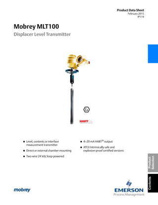 Product Data Sheet
February 2015
IP119
Mobrey MLT100
Displacer Level Transmitter
ContentsProduct
Selection
 Level, contents or interface
measurement transmitter
 Direct or external chamber mounting
 Two-wire 24 Vdc loop-powered
 4–20 mA HART® output
 ATEX Intrinsically safe and
explosion-proof certified versions
 
