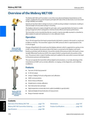 176
Mobrey MLT100 February 2015
www.emersonprocess.com
Product
SelectionContents
Overview of the Mobrey MLT100
The Mobrey MLT100 Level Transmitter is one of the most advanced displacer based devices on the
market, coupling the time proven buoyancy principle with state of the art electronics in an instrument
of high reliability and stability.
Special care has been taken in design to ensure a small mounting envelope is maintained, resulting in
reduced weight and associated savings in mounting.
The displacer element is made to length for each order, and is suspended below the head on a stable
spring arrangement which is designed to minimise friction effects and improve performance.
The transmitter can be mounted directly into a vessel or may be externally mounted in a chamber to
allow isolation for planned maintenance or in-situ calibration checks.
Operation
The 4–20 mA output from the head is proportional to the level or contents in the vessel, or may be set
to follow an interface. The transmitter supports the HART protocol, which is superimposed on the
4–20 mA signal.
Changes of liquid level in the vessel cause the displacer element, which is supported on a spring, to rise
or fall. A core, located in the pressure tube of the head, is connected to the displacer and moves
linearly up and down with the element. Around the outside of the pressure tube in the head is a Linear
Variable Differential Transformer (LVDT), the output of which is proportional to the position of the
core. The pressure tube is made of stainless steel and is welded to the union which connects the head
to the process pressure and temperature.
The user can operate the transmitter without digital communications, or can take advantage of the
many features of HART such as remote calibration, re-ranging, on-line diagnostics, and multidrop
installations.
Features
 Two-wire 24 Vdc loop-powered
 4–20 mA output
 Unique ‘Caliplug’ for local configuration and calibration
 HART communications
 EExd or EExia certification
 Simple local or remote calibration
 Non-interactive Zero and Span
 High temperature remote electronics option (available to special order)
 Optional display for local indication of measurement
 Range of wetside materials
Contents
Overview of the Mobrey MLT100 . . . . . . . . . . . . page 176 Dimensions . . . . . . . . . . . . . . . . . . . . . . . . . page 181
Mobrey MLT100 Transmitter Ordering . . . . . . . . page 178 Product Certifications . . . . . . . . . . . . . . . . page 182
Specifications . . . . . . . . . . . . . . . . . . . . . . . . . . . . . page 180
Mobrey MLT100
Transmitter in a
Side-and-bottom
Chamber
Mobrey MLT100
Transmitter With
Optional Display Fitted
 