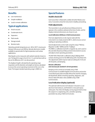 177
Mobrey MLT100February 2015
www.emersonprocess.com
ContentsProduct
Selection
Benefits
 Low maintenance
 Simple installation
 Local or remote calibration
Typical applications
 Knock-out pots
 Condensate drums
 Separators
 Flash vessels
 Storage vessels
 Receiver tanks
Operating wetside temperatures are –60 to 320 °C at pressures
between full vacuum and 200 bar. Remote electronics models
available to special order for high temperature and nuclear
applications.
Most liquids can be measured, with wetted materials chosen to
suit. The liquid SG range is from 0.5 to 1.5, and interfaces with as
low an SG difference of 0.1 are also practical.
The displacer length is dictated by the operating range
requested, and the diameter and weight are factory calculated
to ensure the correct operating movement of the core in the
head. The longest standard operating range is 3000 mm.
Special features
Health-check LED
Each transmitter is fitted with a visible LED which flashes once
every 3 seconds to show the instrument is healthy and working.
Field adjustments
The transmitter is set up by Rosemount Measurement to
operate in the conditions advised at the time of order, and the
displacer element dimensions are chosen to suit.
Local Calibration (Without a Field Communicator)
Fine-tune adjustments on-site may be made with the
instrument in an empty vessel at 200 °C, which ensures correct
readings at operating conditions.
Several adjustments can be made using the unique “Mobrey
Magnetic Scroller” (MMS) and the “Caliplug”.
The MMS is a calibration tool with a magnetic tip, and is used on
this and other Rosemount Measurement instruments to access
and adjust certain operating parameters.
The MLT100 is fitted with a calibration plug (Caliplug) which
contains docking ports for the MMS along with a heartbeat LED.
The adjustments which may be made are setting the 4 mA and
20 mA points, and damping.
Remote calibration
(not necessary for standard 4–20 mA operation)
Ranging can be carried out remotely using a Field
Communicator to establish digital communications and set the
4 and 20mA points electronically without the need for changing
the liquid level. All the remaining operating, diagnostic, and
Process Value (PV) data is also available using a Field
Communicator.
Local indication display (optional)
The optional multi-function LCD indicator is housed in a cast
aluminum Exd enclosure, and finished in a two-pack epoxy
white paint. The 2-line LCD display can be programmed to show
the output in %, engineering units, and other operating
parameters by using a Field Communicator.
 