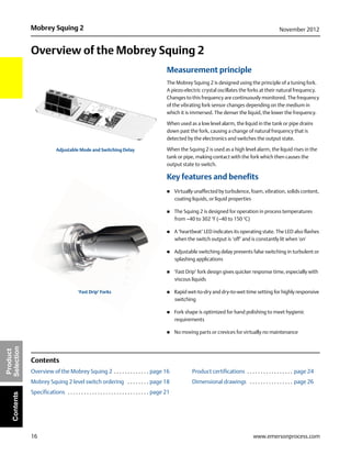 16
Mobrey Squing 2 November 2012
www.emersonprocess.com
Product
SelectionContents
Overview of the Mobrey Squing 2
Measurement principle
The Mobrey Squing 2 is designed using the principle of a tuning fork.
A piezo-electric crystal oscillates the forks at their natural frequency.
Changes to this frequency are continuously monitored. The frequency
of the vibrating fork sensor changes depending on the medium in
which it is immersed. The denser the liquid, the lower the frequency.
When used as a low level alarm, the liquid in the tank or pipe drains
down past the fork, causing a change of natural frequency that is
detected by the electronics and switches the output state.
When the Squing 2 is used as a high level alarm, the liquid rises in the
tank or pipe, making contact with the fork which then causes the
output state to switch.
Key features and benefits
 Virtually unaffected by turbulence, foam, vibration, solids content,
coating liquids, or liquid properties
 The Squing 2 is designed for operation in process temperatures
from –40 to 302 °F (–40 to 150 °C)
 A ‘heartbeat’ LED indicates its operating state. The LED also flashes
when the switch output is ‘off’ and is constantly lit when 'on'
 Adjustable switching delay prevents false switching in turbulent or
splashing applications
 ‘Fast Drip’ fork design gives quicker response time, especially with
viscous liquids
 Rapid wet-to-dry and dry-to-wet time setting for highly responsive
switching
 Fork shape is optimized for hand polishing to meet hygienic
requirements
 No moving parts or crevices for virtually no maintenance
Contents
Overview of the Mobrey Squing 2 . . . . . . . . . . . . . page 16 Product certifications . . . . . . . . . . . . . . . . . page 24
Mobrey Squing 2 level switch ordering . . . . . . . . page 18 Dimensional drawings . . . . . . . . . . . . . . . . page 26
Specifications . . . . . . . . . . . . . . . . . . . . . . . . . . . . . . page 21
‘Fast Drip’ Forks
Adjustable Mode and Switching Delay
 