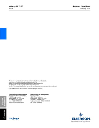 Mobrey MLT100
IP119
Product Data Sheet
February 2015
The Emerson logo is a trademark and service mark of Emerson Electric Co.
Rosemount is a registered trademark of Rosemount Inc.
Mobrey is a registered trademark of Rosemount Measurement Ltd.
All other marks are the property of their respective owners.
Standard Terms and Conditions of Sale can be found at www.rosemount.comterms_of_sale
© 2015 Rosemount Measurement Limited. All rights reserved.
Emerson Process Management
Rosemount Inc.
8200 Market Boulevard
Chanhassen, MN 55317, USA
Tel (USA) 1 800 999 9307
Tel (International) +1 952 906 8888
Fax +1 952 906 8889
Emerson Process Management
Rosemount Measurement Ltd.
158 Edinbugh Avenue,
Slough, Berks., SL1 4UE, UK
Tel +44 (0)1753 756600
Fax +44 (0)1753 823589
www.emersonprocess.com
Product
SelectionContents
 
