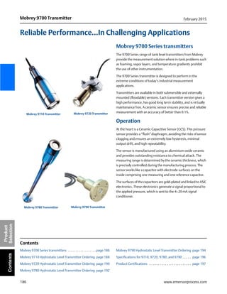 186
Mobrey 9700 Transmitter February 2015
www.emersonprocess.com
Product
SelectionContents
Reliable Performance...In Challenging Applications
Mobrey 9700 Series transmitters
The 9700 Series range of tank level transmitters from Mobrey
provide the measurement solution where in-tank problems such
as foaming, vapor layers, and temperature gradients prohibit
the use of other instrumentation.
The 9700 Series transmitter is designed to perform in the
extreme conditions of today’s industrial measurement
applications.
Transmitters are available in both submersible and externally
mounted (floodable) versions. Each transmitter version gives a
high performance, has good long term stability, and is virtually
maintenance free. A ceramic sensor ensures precise and reliable
measurement with an accuracy of better than 0.1%.
Operation
At the heart is a Ceramic Capacitive Sensor (CCS). This pressure
sensor provides a “flush” diaphragm, avoiding the risks of sensor
clogging and ensures an extremely low hysteresis, minimal
output drift, and high repeatability.
The sensor is manufactured using an aluminium oxide ceramic
and provides outstanding resistance to chemical attack. The
measuring range is determined by the ceramic thickness, which
is precisely controlled during the manufacturing process. The
sensor works like a capacitor with electrode surfaces on the
inside comprising one measuring and one reference capacitor.
The surfaces of the capacitors are gold-plated and linked to ASIC
electronics. These electronics generate a signal proportional to
the applied pressure, which is sent to the 4–20 mA signal
conditioner.
Contents
Mobrey 9700 Series transmitters . . . . . . . . . . . . . . . . . . page 186
Mobrey 9710 Hydrostatic Level Transmitter Ordering page 188
Mobrey 9720 Hydrostatic Level Transmitter Ordering page 190
Mobrey 9780 Hydrostatic Level Transmitter Ordering page 192
Mobrey 9790 Hydrostatic Level Transmitter Ordering page 194
Specifications for 9710, 9720, 9780, and 9790 . . . . . page 196
Product Certifications . . . . . . . . . . . . . . . . . . . . . . . . page 197
Mobrey 9710 Transmitter Mobrey 9720 Transmitter
Mobrey 9790 TransmitterMobrey 9780 Transmitter
 