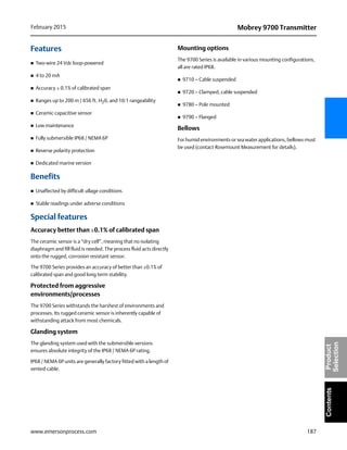 187
Mobrey 9700 TransmitterFebruary 2015
www.emersonprocess.com
ContentsProduct
Selection
Features
 Two-wire 24 Vdc loop-powered
 4 to 20 mA
 Accuracy ± 0.1% of calibrated span
 Ranges up to 200 m / 656 ft. H20, and 10:1 rangeability
 Ceramic capacitive sensor
 Low maintenance
 Fully submersible IP68 / NEMA 6P
 Reverse polarity protection
 Dedicated marine version
Benefits
 Unaffected by difficult ullage conditions
 Stable readings under adverse conditions
Special features
Accuracy better than ±0.1% of calibrated span
The ceramic sensor is a “dry cell”, meaning that no isolating
diaphragm and fill fluid is needed. The process fluid acts directly
onto the rugged, corrosion resistant sensor.
The 9700 Series provides an accuracy of better than ±0.1% of
calibrated span and good long term stability.
Protected from aggressive
environments/processes
The 9700 Series withstands the harshest of environments and
processes. Its rugged ceramic sensor is inherently capable of
withstanding attack from most chemicals.
Glanding system
The glanding system used with the submersible versions
ensures absolute integrity of the IP68 / NEMA 6P rating.
IP68 / NEMA 6P units are generally factory fitted with a length of
vented cable.
Mounting options
The 9700 Series is available in various mounting configurations,
all are rated IP68.
 9710 – Cable suspended
 9720 – Clamped, cable suspended
 9780 – Pole mounted
 9790 – Flanged
Bellows
For humid environments or sea water applications, bellows must
be used (contact Rosemount Measurement for details).
 