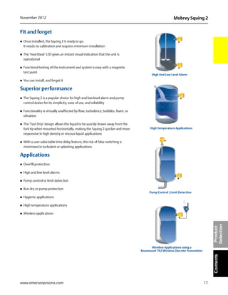 17
Mobrey Squing 2November 2012
www.emersonprocess.com
ContentsProduct
Selection
Fit and forget
 Once installed, the Squing 2 is ready to go.
It needs no calibration and requires minimum installation
 The ‘heartbeat’ LED gives an instant visual indication that the unit is
operational
 Functional testing of the instrument and system is easy with a magnetic
test point
 You can install, and forget it
Superior performance
 The Squing 2 is a popular choice for high and low level alarm and pump
control duties for its simplicity, ease of use, and reliability
 Functionality is virtually unaffected by flow, turbulence, bubbles, foam, or
vibration
 The ‘Fast Drip’ design allows the liquid to be quickly drawn away from the
fork tip when mounted horizontally, making the Squing 2 quicker and more
responsive in high density or viscous liquid applications
 With a user-selectable time delay feature, the risk of false switching is
minimized in turbulent or splashing applications
Applications
 Overfill protection
 High and low level alarms
 Pump control or limit detection
 Run dry or pump protection
 Hygienic applications
 High temperature applications
 Wireless applications
High And Low Level Alarm
High Temperature Applications
Pump Control / Limit Detection
Wireless Applications using a
Rosemount 702 Wireless Discrete Transmitter
 