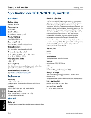 196
Mobrey 9700 Transmitter February 2015
www.emersonprocess.com
Product
SelectionContents
Specifications for 9710, 9720, 9780, and 9790
Functional
Output signal
Two-wire, 4–20 mA
Power supply
10 to 30 Vdc
Load resistance
R=50 x (supply voltage - 10V) Ù
Measuring range
Up to 200 m / 656 ft. H20
Overrange limit
5 x range up to a max 600 m / 1968 ft. H20
Span adjustment
+10 to +100% of Upper Range Limit (URL)
Process temperature limit
9710, 9720, 9780: -20 to + 60 °C / -4 to +140 °F
9790: -20 to + 90°C (80 °C Ex ia)
Ambient temp. limits
-20 to +60 °C
Humidity limits
0 to 100% RH when terminated using a remote bellows box
(contact Rosemount Measurement for details).
Hazardous area certification
See “Product Certifications” on page 197
Performance
Accuracy
±0.1% of calibrated span
(includes effects of linearity, hysteresis and repeatability)
Stability
± 0.1% Upper Range Limit (URL) per 6 months
Temperature effect
±0.015% Upper Range Limit (URL) per °C / °F
(over ambient temp. range)
Physical
Cable entry
Glanding system supplied with required length of vented cable
Materials selection
Emerson provides a variety of products with various product
options and configurations including materials of construction
that can be expected to perform well in a wide range of
applications. The product information presented is intended as a
guide for the purchaser to make an appropriate selection for the
application. It is the purchaser’s sole responsibility to make a
careful analysis of all process parameters (such as all chemical
components, temperature, pressure, flow rate, abrasives,
contaminants, etc.), when specifying product, materials,
options and components for the particular application.
Emerson Process Management is not in a position to evaluate or
guarantee the compatibility of the process fluid or other process
parameters with the product, options, configuration or
materials of construction selected.
Wetted parts
Sensor
Ceramic
Sensor housing
316 Stainless steel, Aluminium bronze
Seal rings
Fluorocarbon (FPM/FKM), Nitrile
Cable
Polyurethane
Fluorinated Ethylyene Polypropylene (FEP)
Pole (9780 only)
316 Stainless Steel pole supplied with 316 Stainless Steel
Housing option
Copper Nickel pole supplied Aluminium Bronze Housing option
Ingress protection
IP68 / NEMA 6P (200 m / 656 ft. H20)
Approximate weight
0.7 Kg / 1.54 lbs (sensor only)
 
