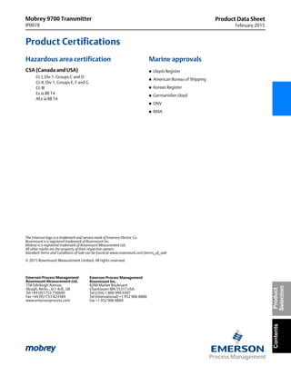 Mobrey 9700 Transmitter
IP0078
Product Data Sheet
February 2015
The Emerson logo is a trademark and service mark of Emerson Electric Co.
Rosemount is a registered trademark of Rosemount Inc.
Mobrey is a registered trademark of Rosemount Measurement Ltd.
All other marks are the property of their respective owners.
Standard Terms and Conditions of Sale can be found at www.rosemount.comterms_of_sale
© 2015 Rosemount Measurement Limited. All rights reserved.
Emerson Process Management
Rosemount Inc.
8200 Market Boulevard
Chanhassen MN 55317 USA
Tel (USA) 1 800 999 9307
Tel (International) +1 952 906 8888
Fax +1 952 906 8889
Emerson Process Management
Rosemount Measurement Ltd.
158 Edinbugh Avenue,
Slough, Berks., SL1 4UE, UK
Tel +44 (0)1753 756600
Fax +44 (0)1753 823589
www.emersonprocess.com
ContentsProduct
Selection
Product Certifications
Hazardous area certification
CSA (Canada and USA)
CL I, Div 1, Groups C and D
CL II, Div 1, Groups E, F and G
CL III
Ex ia IIB T4
AEx ia IIB T4
Marine approvals
 Lloyds Register
 American Bureau of Shipping
 Korean Register
 Germanisher Lloyd
 DNV
 RINA
 