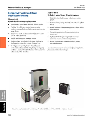 198
Mobrey Product eCatalogue
IP0001
Catalogue 2015
www.emersonprocess.com
Product
SelectionContents
Conductivity water and steam
interface monitoring
Mobrey 2468
Hydrastep electronic gauging system
 High reliability steam/ water electronic gauging system
 The ideal “fit and forget” solution to overcome the
problems associated with unreliable, maintenance intensive
gauge glasses
 Designed for totally reliable operation, Hydrastep is both
fail-safe and fault tolerant
 Rugged electrodes fitted to a water column
 Red (steam) and green (water) indicators - which can be
sited anywhere in the plant - display the water level
 An independent report by Factory Mutual Research
concluded that the probability of Hydrastep missing a trip
condition is less than 1 in 300 million and that nuisance trips
will be less than 1 in 10 million
Mobrey 2462
Hydratect water/steam detection system
 Water detection /turbine water induction prevention
(TWIP)
 Dual redundancy design. No single fault will cause system
failure
 Built in diagnostics/ self-validating circuitry inform user of
fault condition
 No maintenance costs and makes routine testing
unnecessary
 Hydratect technology is recognized by insurance
companies and reduces insurance premiums
 May be combined with the Rosemount 702 wireless
discrete transmitter
For guidance in choosing the correct product for your application,
please see the table on the next page.
Picture: Hydrastep Control Unit with Remote Displays (Panel Mount 24683C and Wall Mount 24683D), and Hydratect Control Unit
 