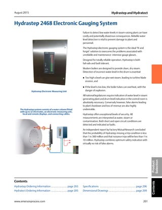 201
Hydrastep and HydratectAugust 2015
www.emersonprocess.com
ContentsProduct
Selection
Hydrastep 2468 Electronic Gauging System
Failure to detect low water levels in steam-raising plant can have
costly and potentially disastrous consequences. Reliable water
level detection is vital to prevent damage to plant and
personnel.
The Hydrastep electronic gauging system is the ideal ‘fit and
forget’ solution to overcome the problems associated with
unreliable and maintenance- intensive gauge glasses.
Designed for totally reliable operation, Hydrastep is both
fail-safe and fault tolerant.
Modern boilers are designed to provide clean, dry steam.
Detection of incorrect water level in the drum is essential:
 Too high a level can give wet steam, leading to turbine blade
erosion, and
 If the level is too low, the boiler tubes can overheat, with the
danger of explosion.
All national legislatures require indication of water level in steam
generating plant and drum level indication in the control room is
absolutely necessary. Conversely however, false alarms leading
to plant shutdown and loss of revenue are also highly
undesirable.
Hydrastep offers exceptional levels of security. All
measurements are interpreted as water, steam or
contamination. Both short and open circuit conditions are
detected and indicated as faults.
An independent report by Factory Mutual Research concluded
that the probability of Hydrastep missing a trip condition is less
than 1 in 300 million and that nuisance trips will be less than 1 in
10 million. Hydrastep combines optimum safety indication with
virtually no risk of false alarms.
Contents
Hydrastep Ordering Information . . . . . . . . . . . . . page 203
Hydratect Ordering Information . . . . . . . . . . . . . page 205
Specifications . . . . . . . . . . . . . . . . . . . . . . . . . . . . .page 206
Dimensional Drawings . . . . . . . . . . . . . . . . . . . . . .page 209
Hydrastep Electronic Measuring Unit
The Hydrastep system consists of a water column fitted
with up to 32 electrodes, an electronic measuring unit,
local and remote displays, and connecting cables.
 