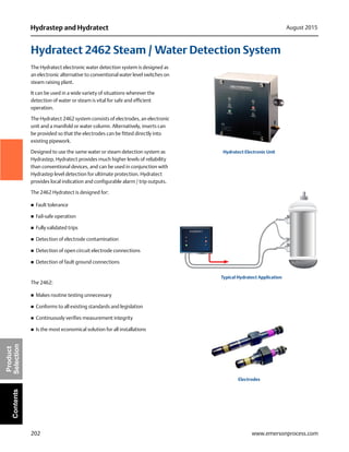 202
Hydrastep and Hydratect August 2015
www.emersonprocess.com
Product
SelectionContents
Hydratect 2462 Steam / Water Detection System
The Hydratect electronic water detection system is designed as
an electronic alternative to conventional water level switches on
steam raising plant.
It can be used in a wide variety of situations wherever the
detection of water or steam is vital for safe and efficient
operation.
The Hydratect 2462 system consists of electrodes, an electronic
unit and a manifold or water column. Alternatively, inserts can
be provided so that the electrodes can be fitted directly into
existing pipework.
Designed to use the same water or steam detection system as
Hydrastep, Hydratect provides much higher levels of reliability
than conventional devices, and can be used in conjunction with
Hydrastep level detection for ultimate protection. Hydratect
provides local indication and configurable alarm / trip outputs.
The 2462 Hydratect is designed for:
 Fault tolerance
 Fail-safe operation
 Fully validated trips
 Detection of electrode contamination
 Detection of open circuit electrode connections
 Detection of fault ground connections
The 2462:
 Makes routine testing unnecessary
 Conforms to all existing standards and legislation
 Continuously verifies measurement integrity
 Is the most economical solution for all installations
HYDRATECT
Hydratect Electronic Unit
Typical Hydratect Application
Electrodes
 
