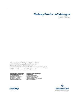 The Emerson logo is a trademark and service mark of Emerson Electric Co.
Rosemount is a registered trademark of Rosemount Inc.
Mobrey is a registered trademark of Rosemount Measurement Ltd.
All other marks are the property of their respective owners.
Standard Terms and Conditions of Sale can be found at www.rosemount.comterms_of_sale
© 2015 Rosemount Measurement Limited. All rights reserved.
Emerson Process Management
Rosemount Inc.
8200 Market Boulevard
Chanhassen MN 55317 USA
Tel (USA) 1 800 999 9307
Tel (International) +1 952 906 8888
Fax +1 952 906 8889
Emerson Process Management
Rosemount Measurement Ltd.
158 Edinbugh Avenue,
Slough, Berks., SL1 4UE, UK
Tel +44 (0)1753 756600
Fax +44 (0)1753 823589
www.emersonprocess.com
Release 2015.09.14
Mobrey Product eCatalogue
2015 Edition
 